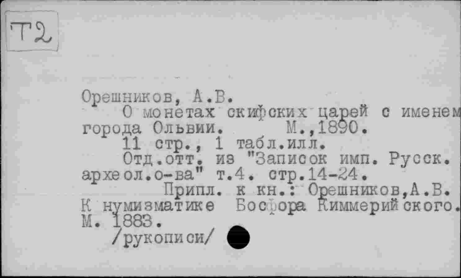 ﻿Орешников, А.В.
О монетах скифских царей с имене: города Ольвии. М.,1890.
11 стр., 1 табл.илл.
Отд.отт. из ’’Записок имп. Русск. археол.о-ва" т.4, стр.14-^4.
Припл. к кн.: Орешников,А.В. К нумизматике Босфора Киммерийского М. 1883.	_
/рукописи/ ф